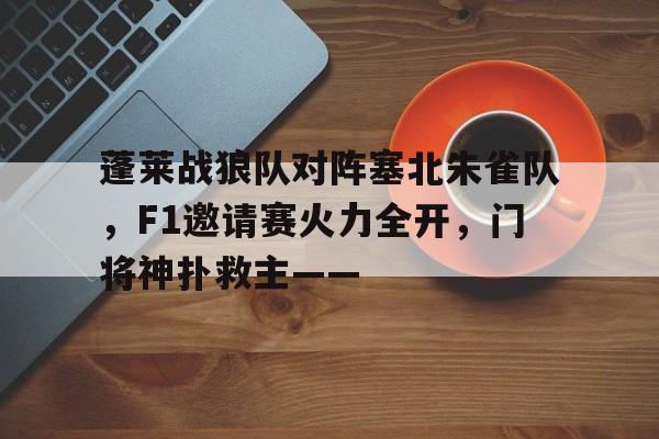 爱游戏平台中心-包含蓬莱战狼队对阵塞北朱雀队，F1邀请赛火力全开，门将神扑救主——的词条